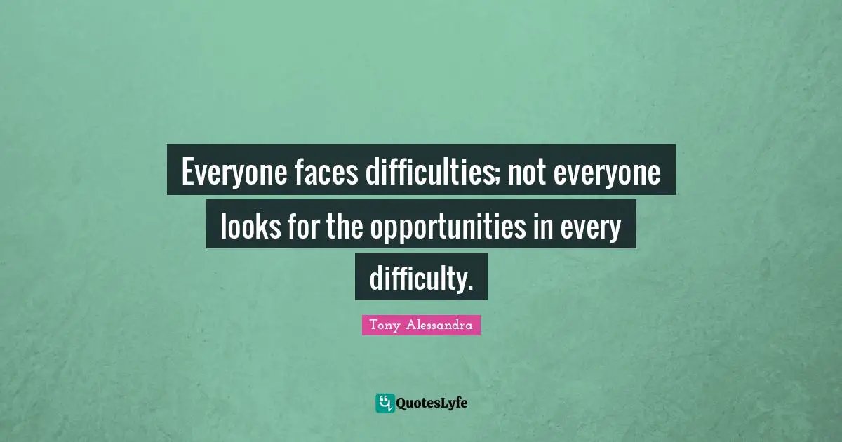 Everyone faces difficulties; not everyone looks for the opportunities in every difficulty.