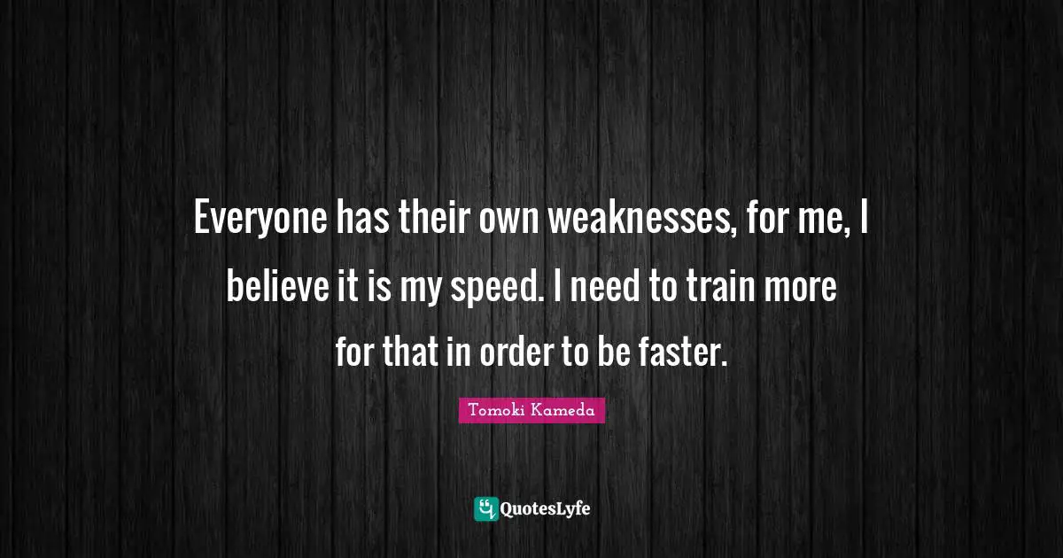 Everyone has their own weaknesses, for me, I believe it is my speed. I need to train more for that in order to be faster.