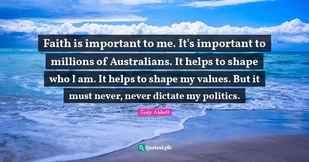 Faith is important to me. It's important to millions of Australians. It helps to shape who I am. It helps to shape my values. But it must never, never dictate my politics.