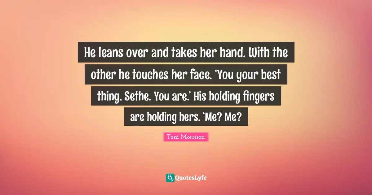 He leans over and takes her hand. With the other he touches her face. ‘You your best thing, Sethe. You are.’ His holding fingers are holding hers. ‘Me? Me?
