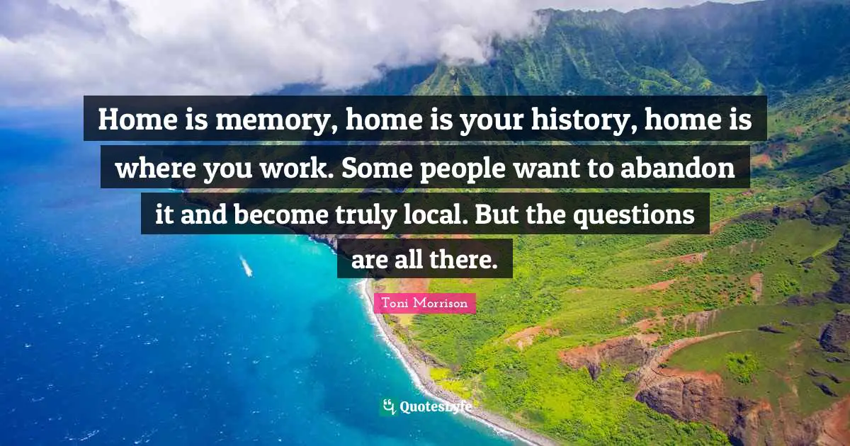 Home is memory, home is your history, home is where you work. Some people want to abandon it and become truly local. But the questions are all there.