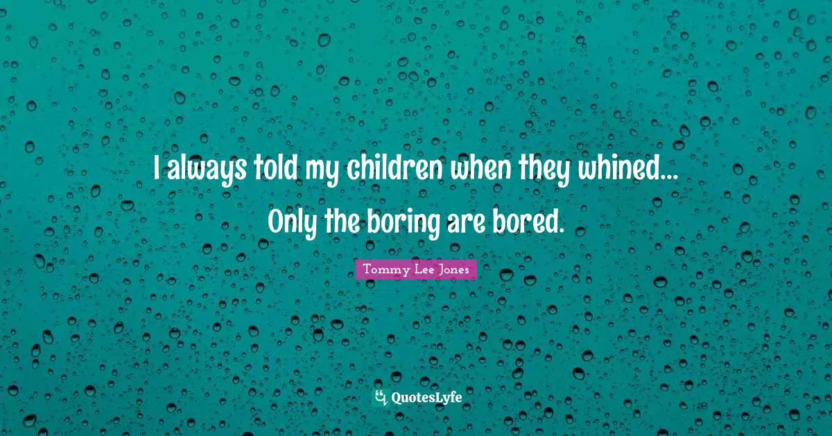 I always told my children when they whined... Only the boring are bored.