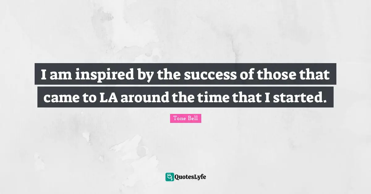 I am inspired by the success of those that came to LA around the time that I started.