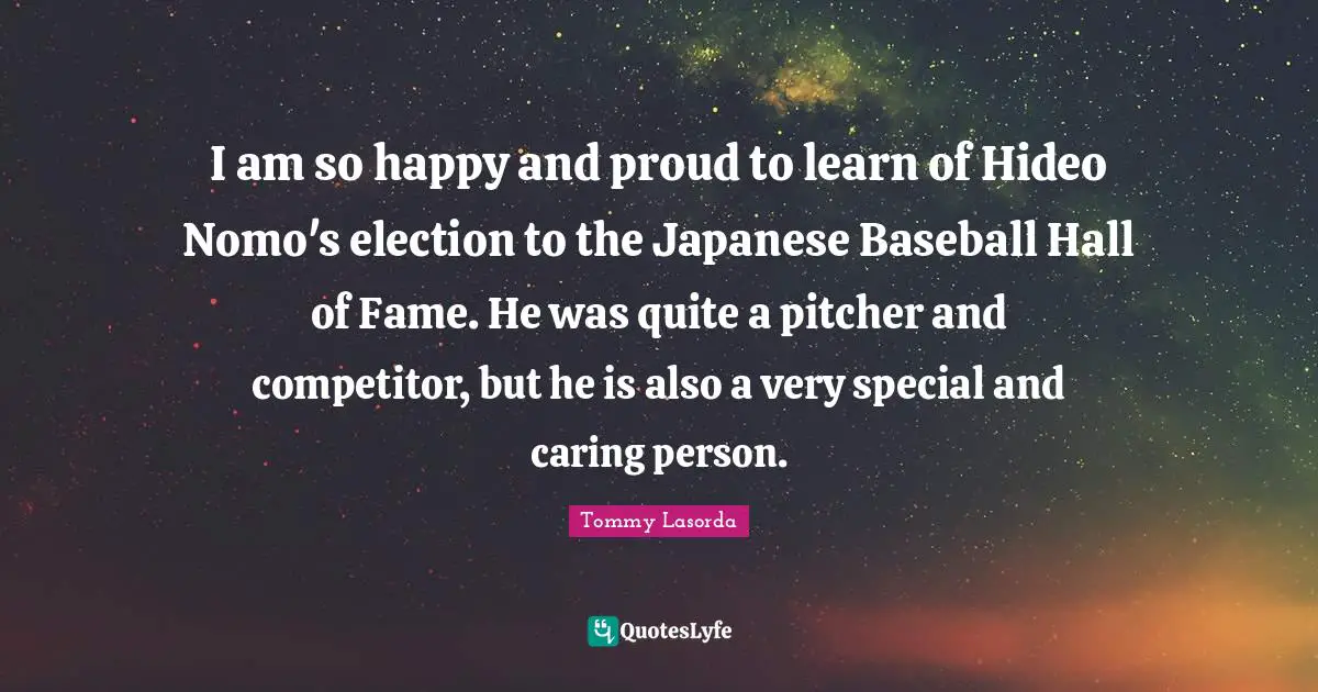 Caring Person Quotes: "I am so happy and proud to learn of Hideo Nomo's election to the Japanese Baseball Hall of Fame. He was quite a pitcher and competitor, but he is also a very special and caring person."