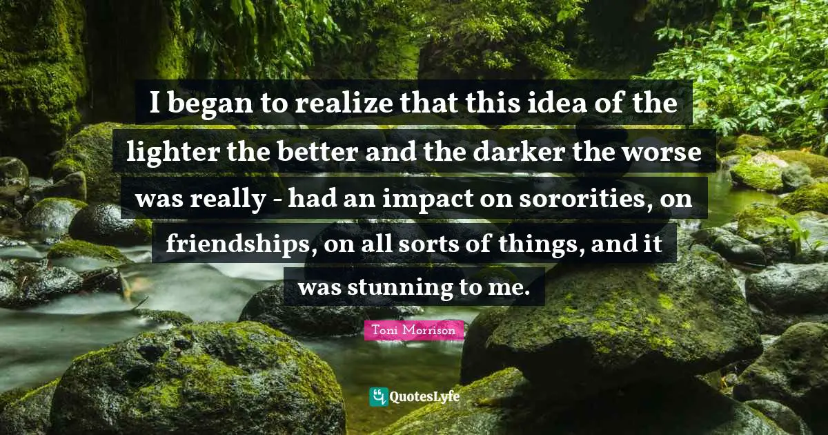 I began to realize that this idea of the lighter the better and the darker the worse was really - had an impact on sororities, on friendships, on all sorts of things, and it was stunning to me.