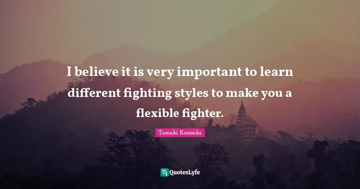 I believe it is very important to learn different fighting styles to make you a flexible fighter.