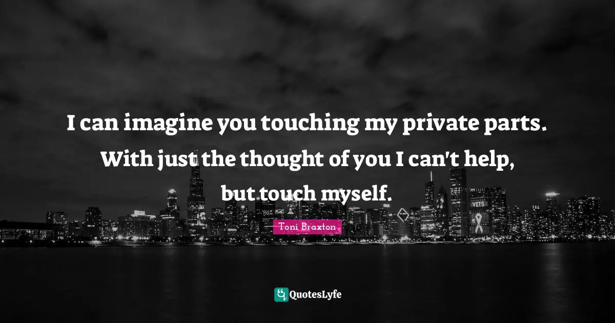 I can imagine you touching my private parts. With just the thought of you I can't help, but touch myself.