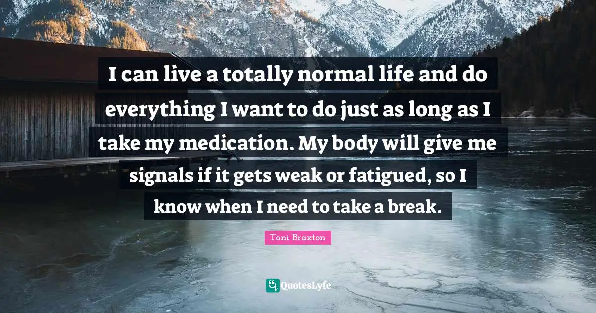 I can live a totally normal life and do everything I want to do just as long as I take my medication. My body will give me signals if it gets weak or fatigued, so I know when I need to take a break.