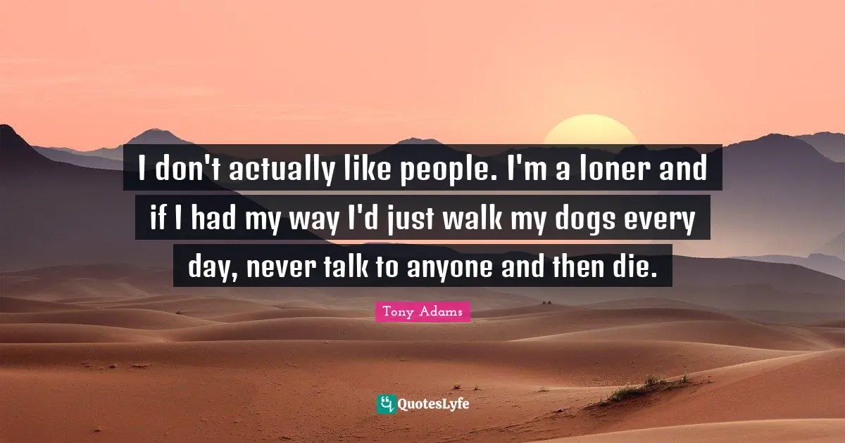 I don't actually like people. I'm a loner and if I had my way I'd just walk my dogs every day, never talk to anyone and then die.