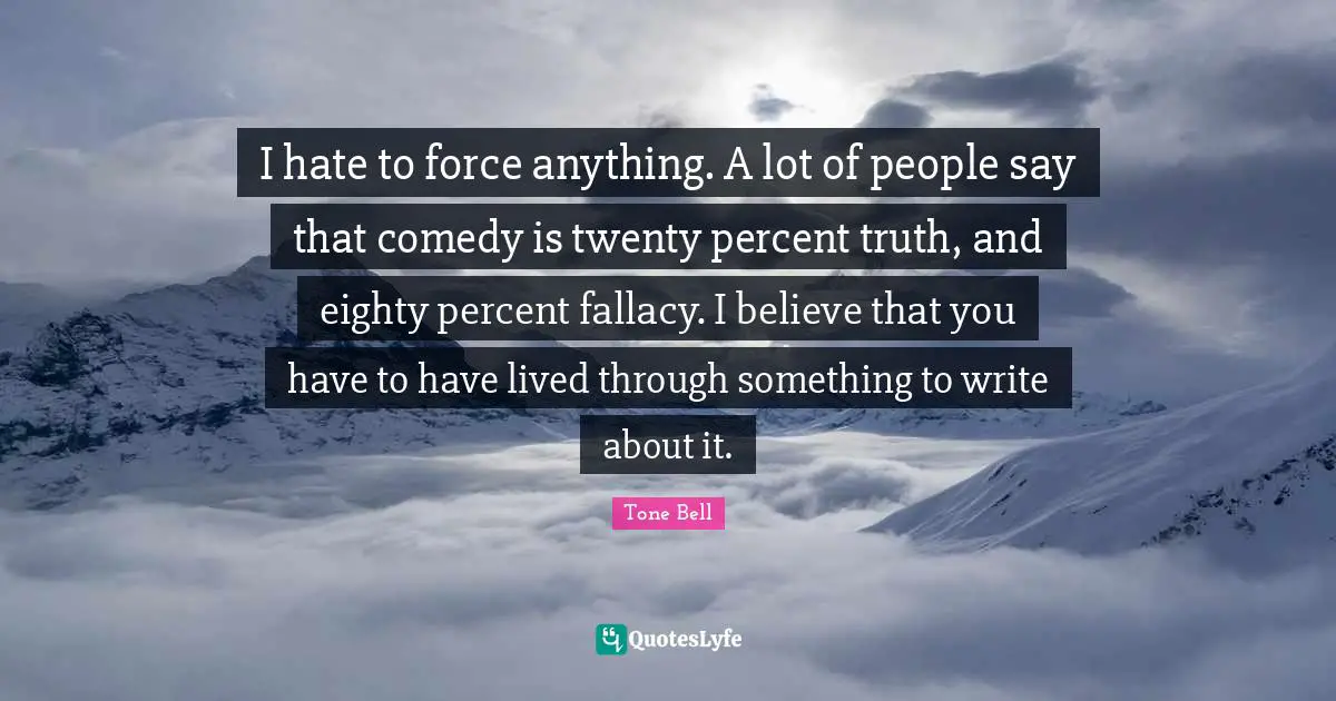 I hate to force anything. A lot of people say that comedy is twenty percent truth, and eighty percent fallacy. I believe that you have to have lived through something to write about it.
