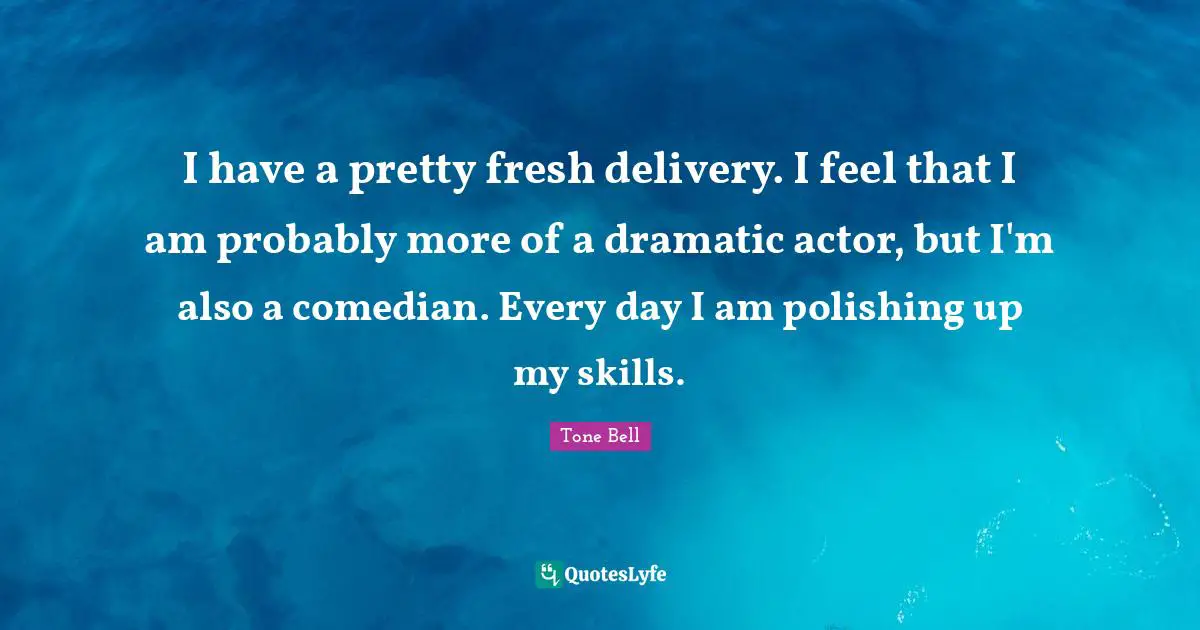 I have a pretty fresh delivery. I feel that I am probably more of a dramatic actor, but I'm also a comedian. Every day I am polishing up my skills.