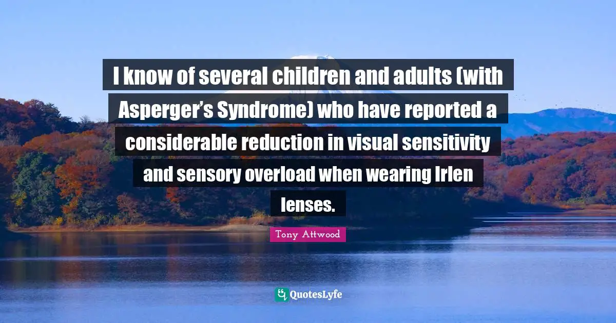 I know of several children and adults (with Asperger’s Syndrome) who have reported a considerable reduction in visual sensitivity and sensory overload when wearing Irlen lenses.