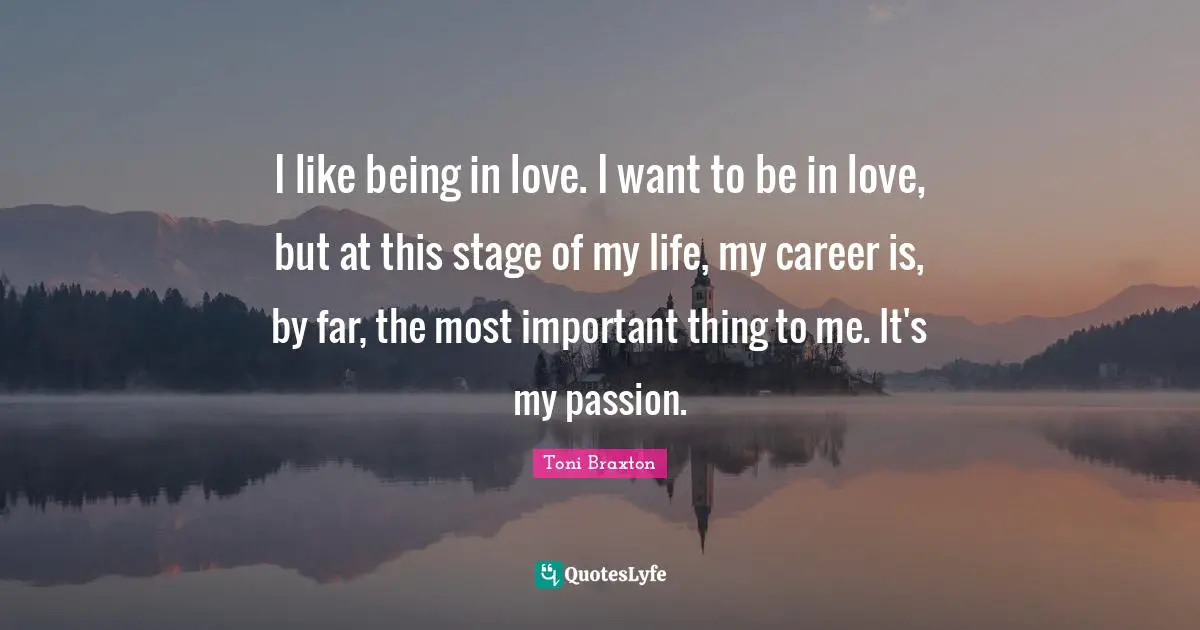 I like being in love. I want to be in love, but at this stage of my life, my career is, by far, the most important thing to me. It's my passion.