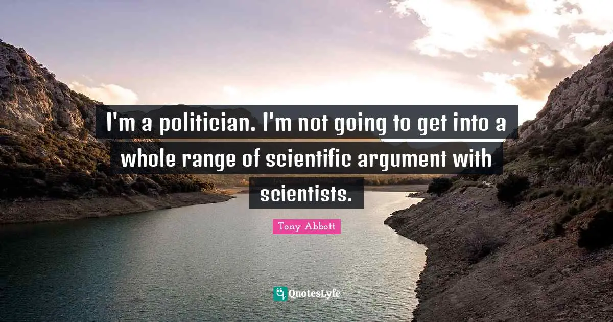 I'm a politician. I'm not going to get into a whole range of scientific argument with scientists.