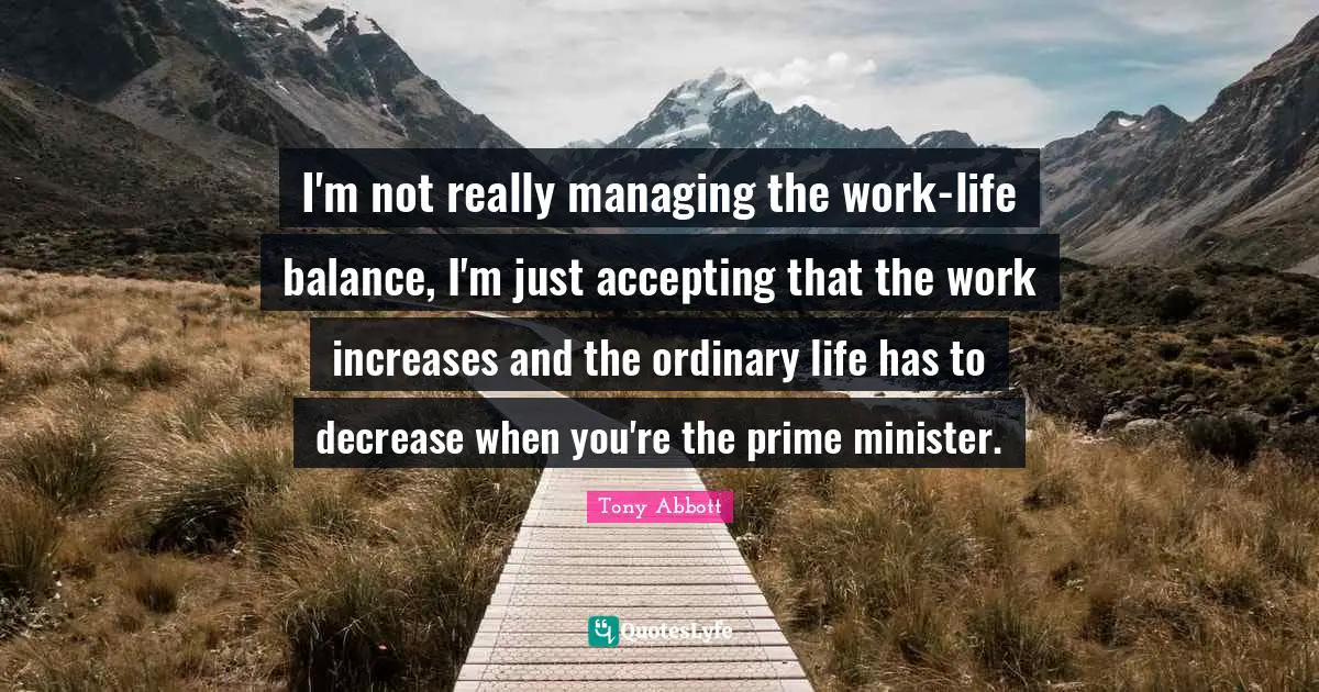 I'm not really managing the work-life balance, I'm just accepting that the work increases and the ordinary life has to decrease when you're the prime minister.