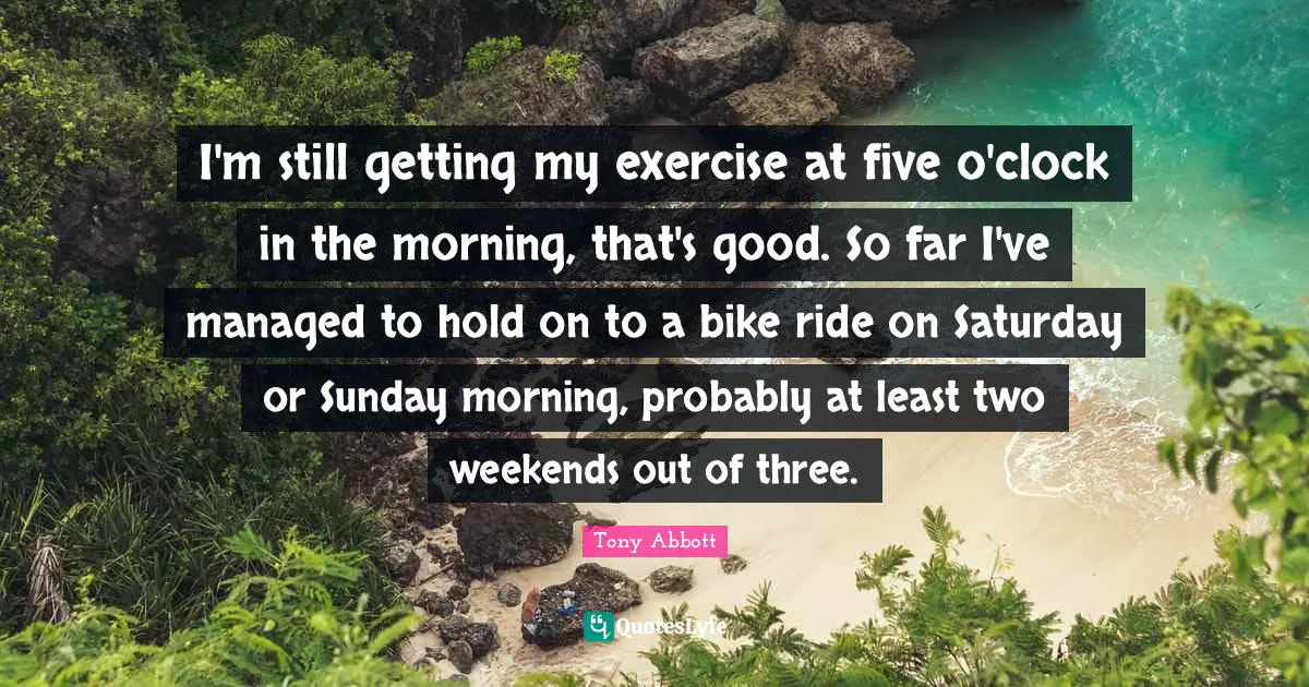 I'm still getting my exercise at five o'clock in the morning, that's good. So far I've managed to hold on to a bike ride on Saturday or Sunday morning, probably at least two weekends out of three.
