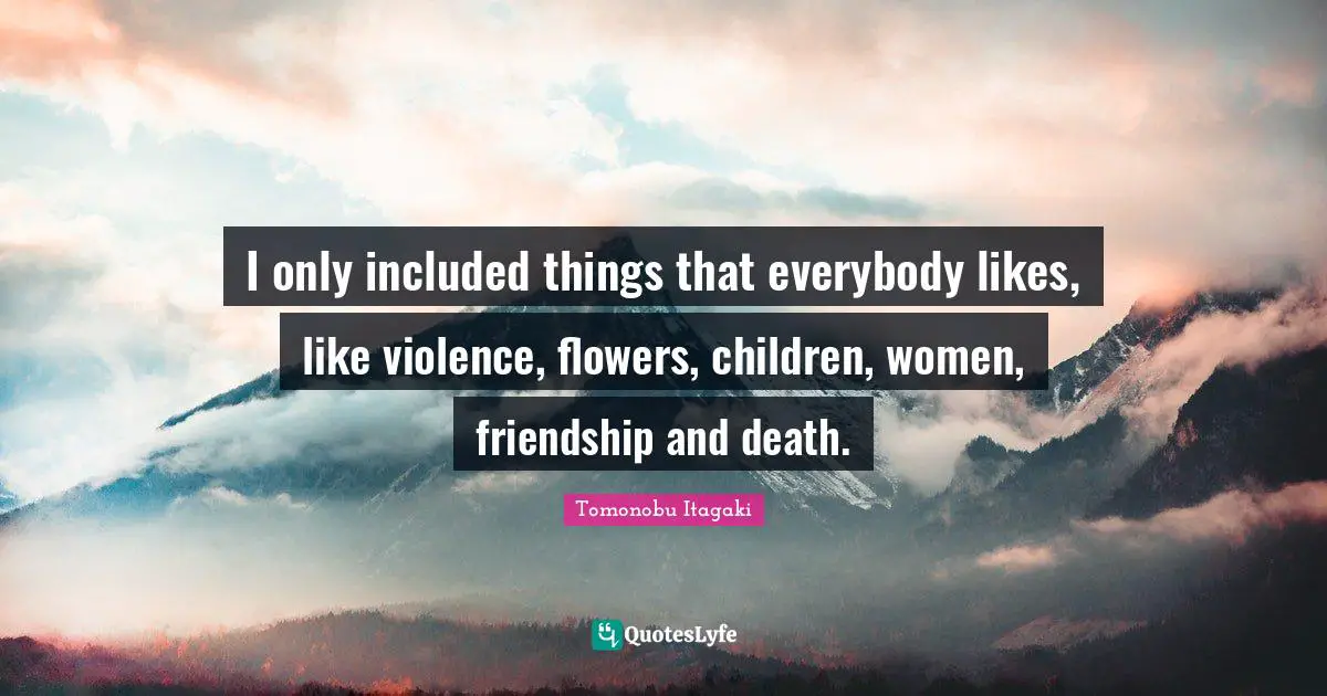 I only included things that everybody likes, like violence, flowers, children, women, friendship and death.