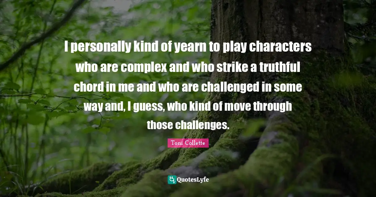 I personally kind of yearn to play characters who are complex and who strike a truthful chord in me and who are challenged in some way and, I guess, who kind of move through those challenges.
