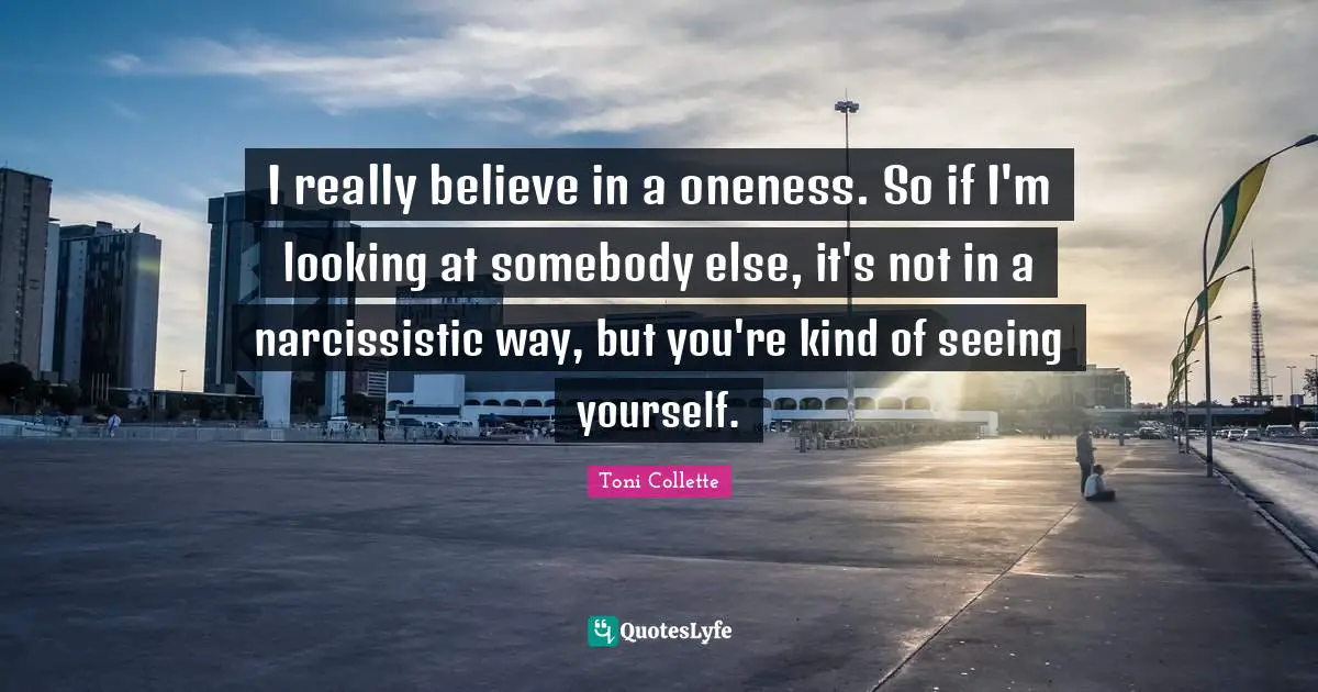 I really believe in a oneness. So if I'm looking at somebody else, it's not in a narcissistic way, but you're kind of seeing yourself.
