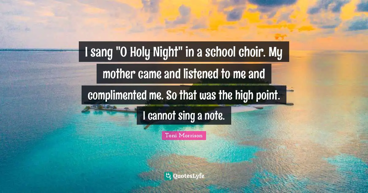 I sang "O Holy Night" in a school choir. My mother came and listened to me and complimented me. So that was the high point. I cannot sing a note.