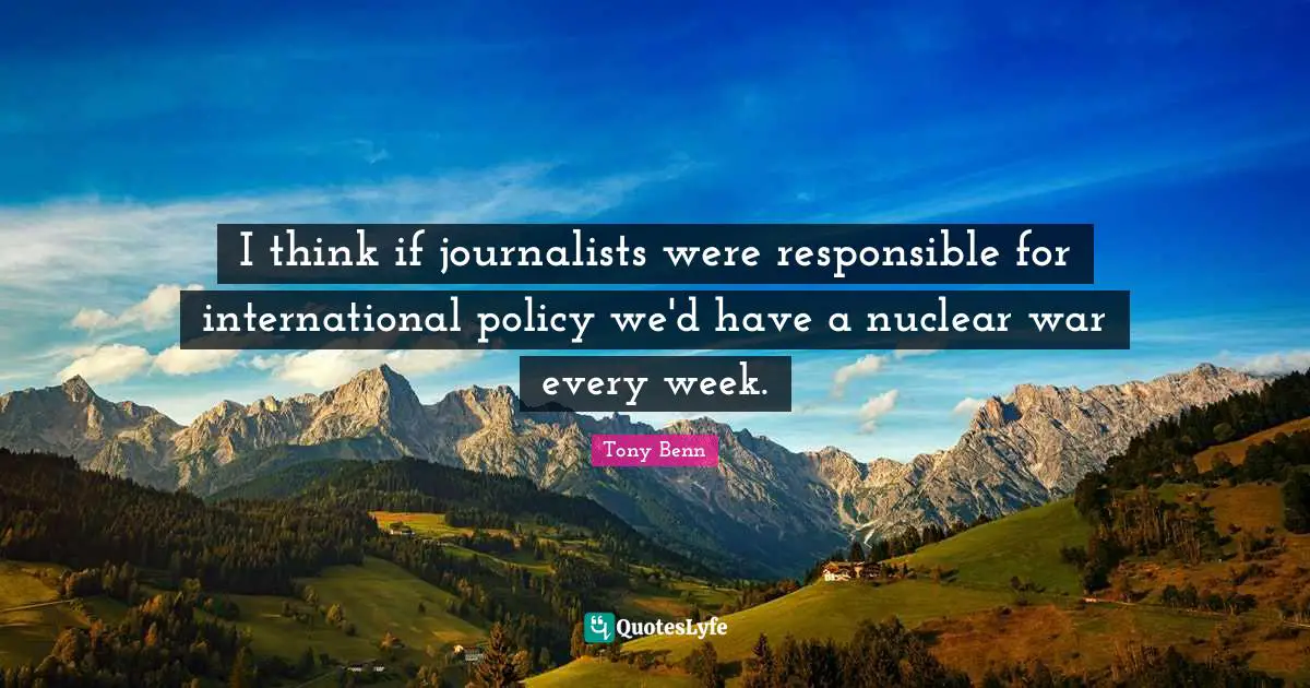 I think if journalists were responsible for international policy we'd have a nuclear war every week.