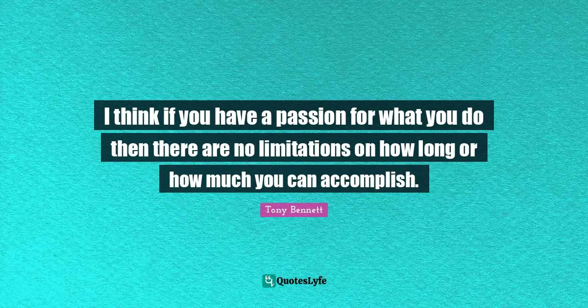 I think if you have a passion for what you do then there are no limitations on how long or how much you can accomplish.