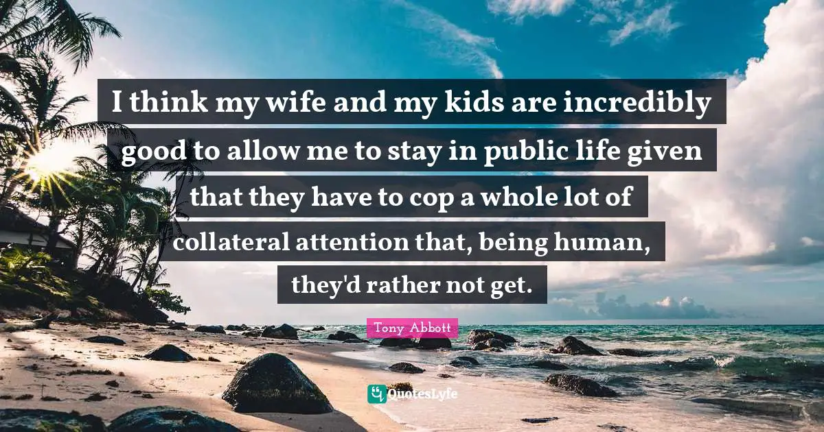 I think my wife and my kids are incredibly good to allow me to stay in public life given that they have to cop a whole lot of collateral attention that, being human, they'd rather not get.