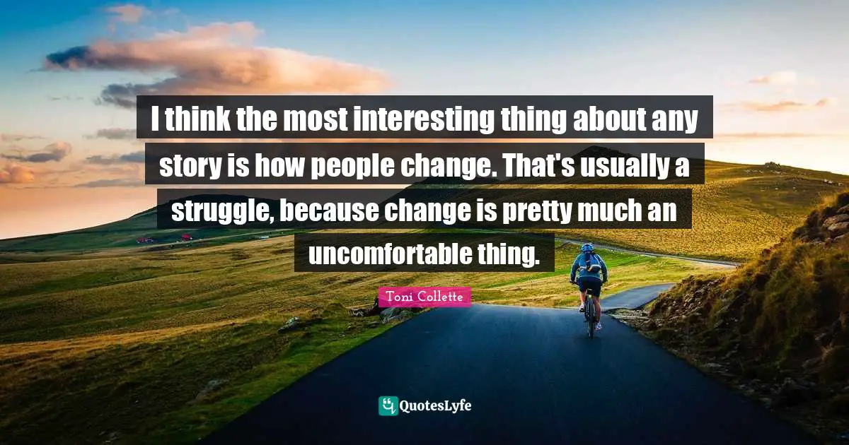I think the most interesting thing about any story is how people change. That's usually a struggle, because change is pretty much an uncomfortable thing.