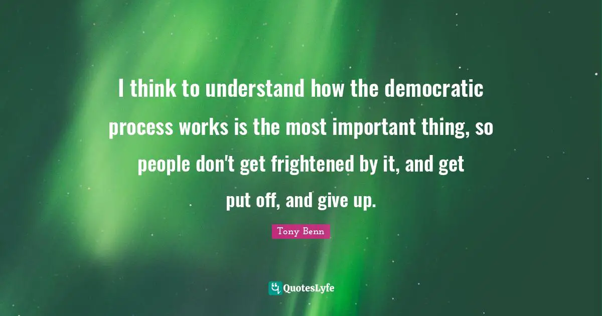 I think to understand how the democratic process works is the most important thing, so people don't get frightened by it, and get put off, and give up.
