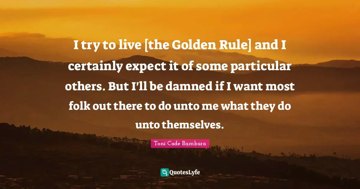 I try to live [the Golden Rule] and I certainly expect it of some particular others. But I'll be damned if I want most folk out there to do unto me what they do unto themselves.
