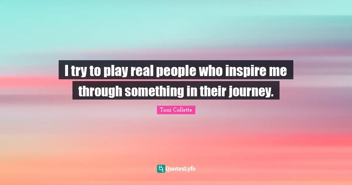 I try to play real people who inspire me through something in their journey.