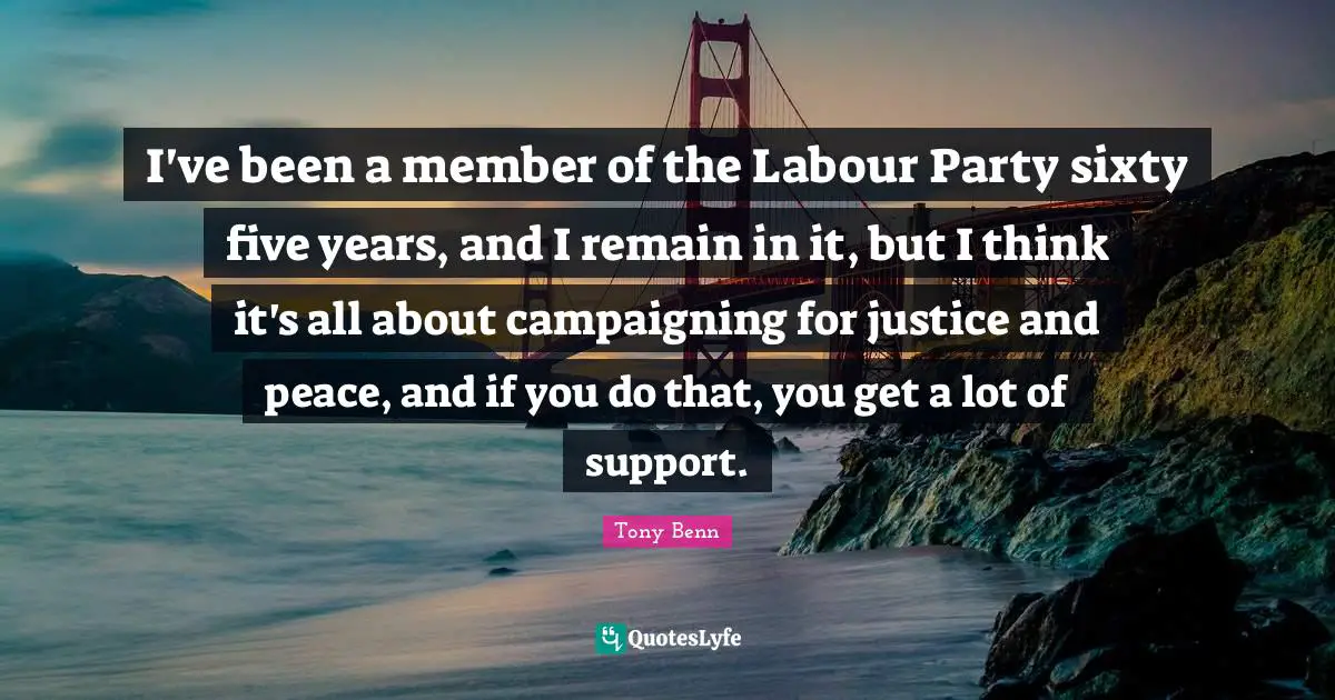 I've been a member of the Labour Party sixty five years, and I remain in it, but I think it's all about campaigning for justice and peace, and if you do that, you get a lot of support.