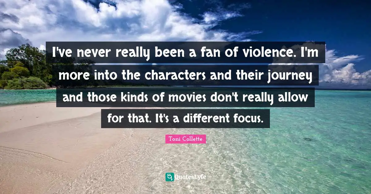I've never really been a fan of violence. I'm more into the characters and their journey and those kinds of movies don't really allow for that. It's a different focus.