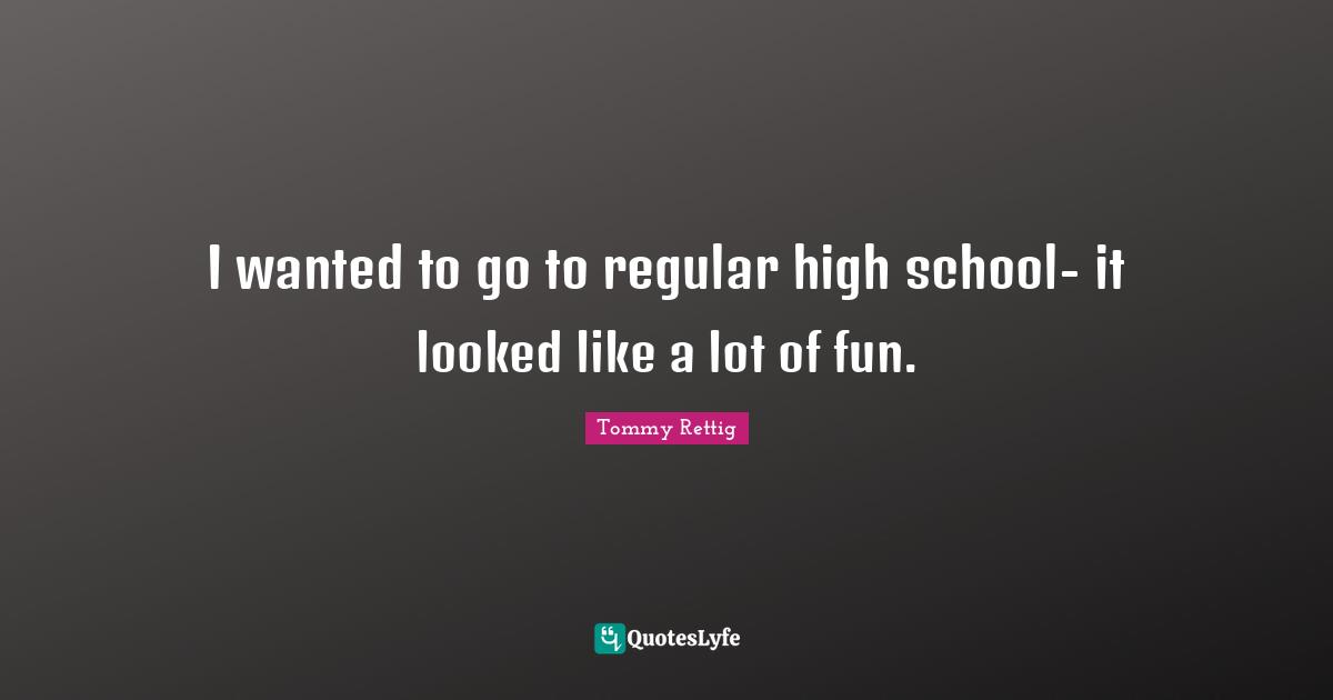 I wanted to go to regular high school- it looked like a lot of fun.