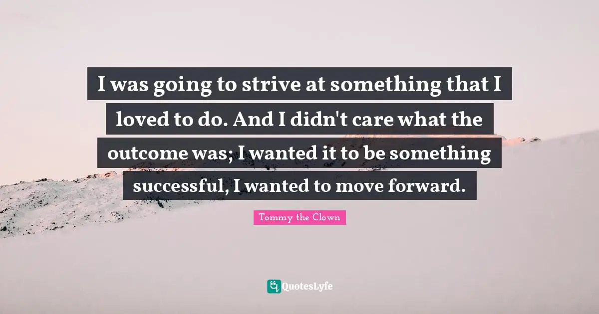 I was going to strive at something that I loved to do. And I didn't care what the outcome was; I wanted it to be something successful, I wanted to move forward.