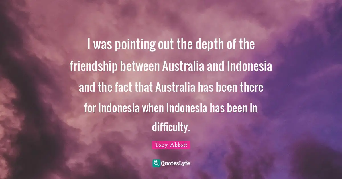 I was pointing out the depth of the friendship between Australia and Indonesia and the fact that Australia has been there for Indonesia when Indonesia has been in difficulty.