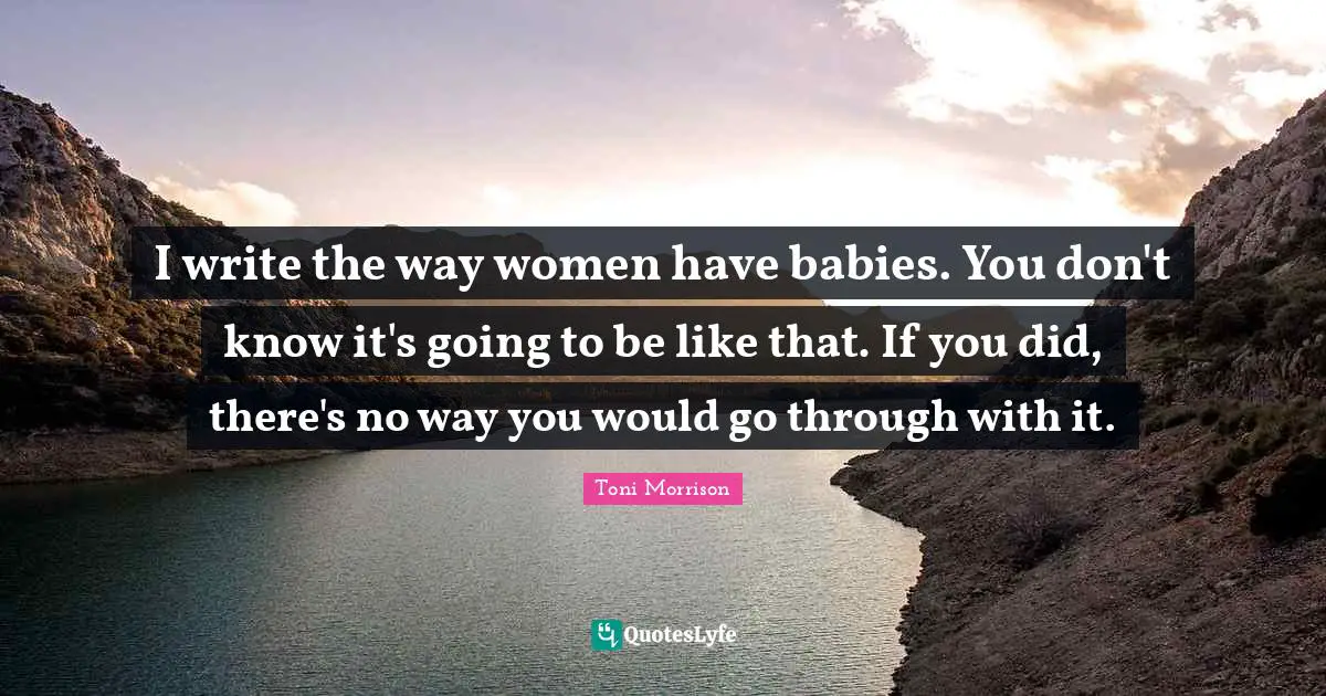 I write the way women have babies. You don't know it's going to be like that. If you did, there's no way you would go through with it.
