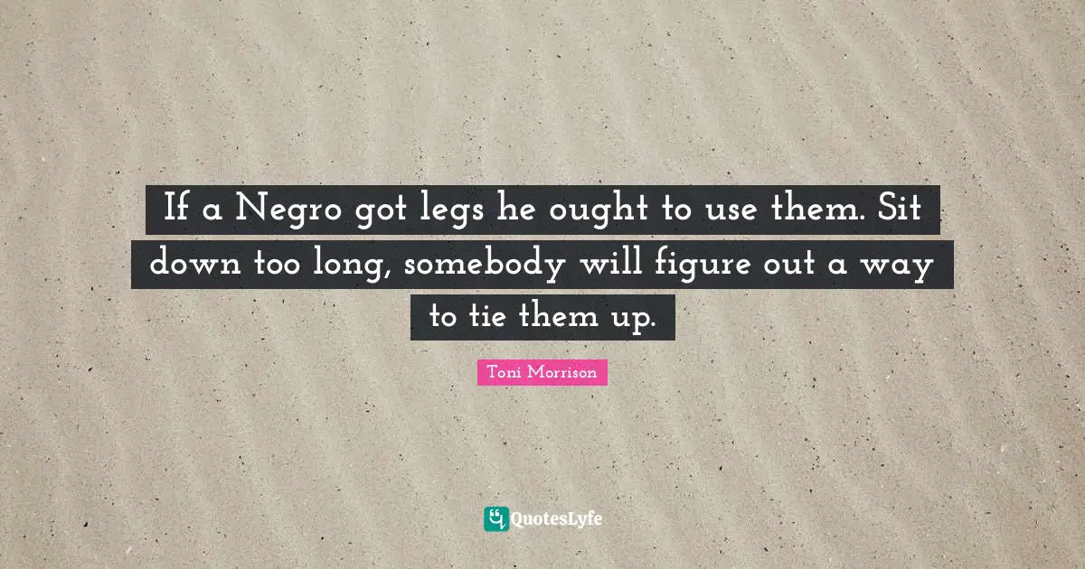 If a Negro got legs he ought to use them. Sit down too long, somebody will figure out a way to tie them up.