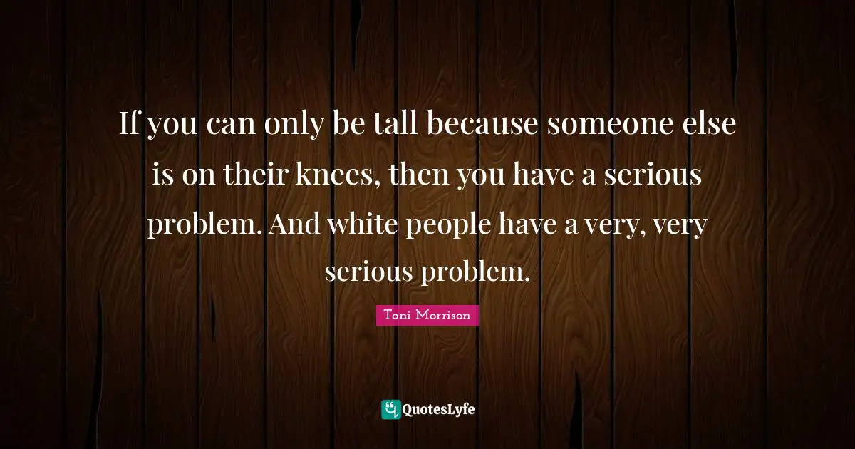 Tall Quotes: "If you can only be tall because someone else is on their knees, then you have a serious problem. And white people have a very, very serious problem."