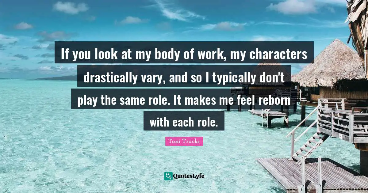 If you look at my body of work, my characters drastically vary, and so I typically don't play the same role. It makes me feel reborn with each role.