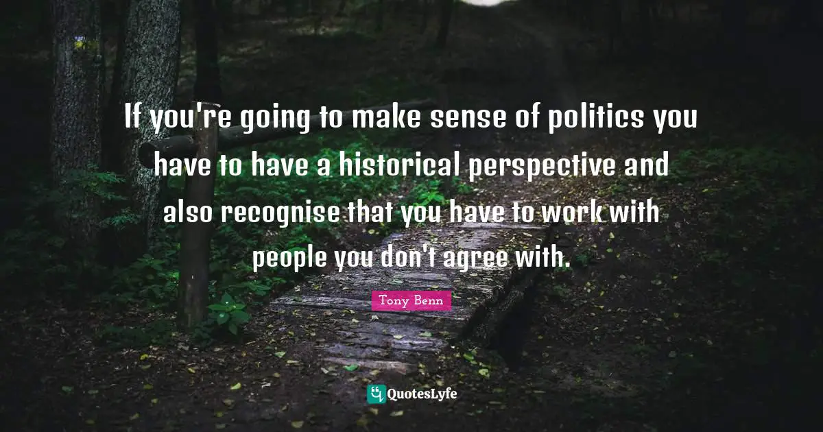 If you're going to make sense of politics you have to have a historical perspective and also recognise that you have to work with people you don't agree with.