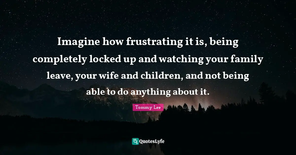 Imagine how frustrating it is, being completely locked up and watching your family leave, your wife and children, and not being able to do anything about it.