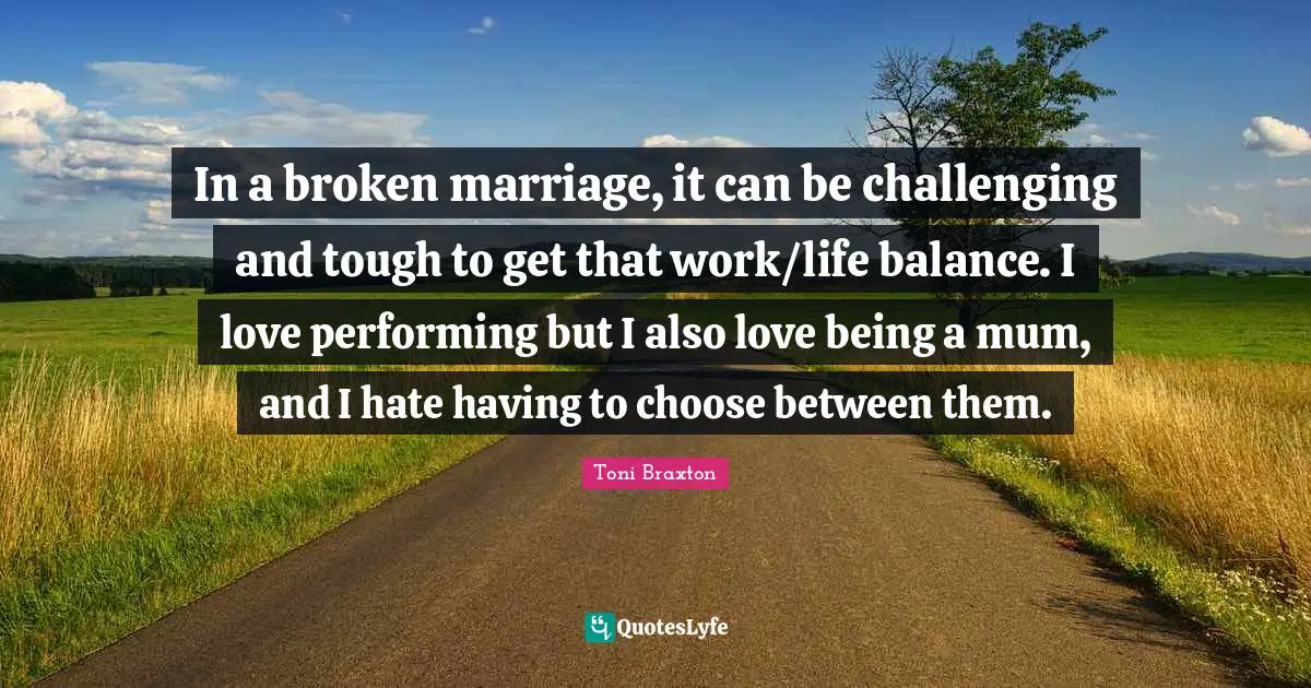 In a broken marriage, it can be challenging and tough to get that work/life balance. I love performing but I also love being a mum, and I hate having to choose between them.
