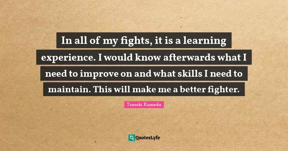 Learning Experience Quotes: "In all of my fights, it is a learning experience. I would know afterwards what I need to improve on and what skills I need to maintain. This will make me a better fighter."