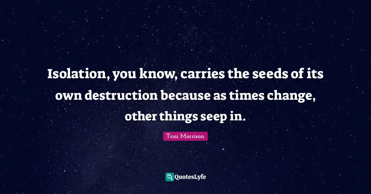Isolation, you know, carries the seeds of its own destruction because as times change, other things seep in.