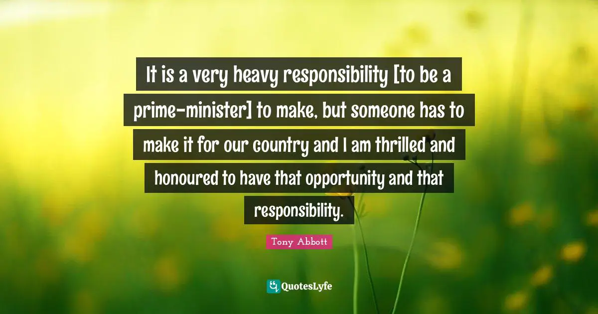 It is a very heavy responsibility [to be a prime-minister] to make, but someone has to make it for our country and I am thrilled and honoured to have that opportunity and that responsibility.