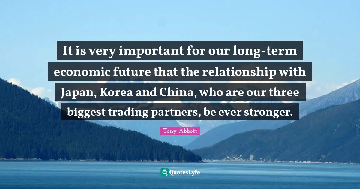 It is very important for our long-term economic future that the relationship with Japan, Korea and China, who are our three biggest trading partners, be ever stronger.