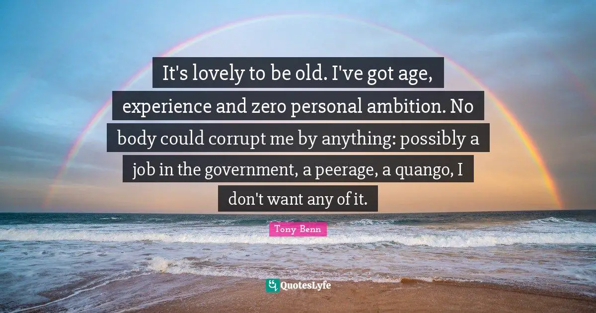 It's lovely to be old. I've got age, experience and zero personal ambition. No body could corrupt me by anything: possibly a job in the government, a peerage, a quango, I don't want any of it.