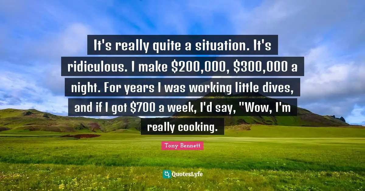 It's really quite a situation. It's ridiculous. I make $200,000, $300,000 a night. For years I was working little dives, and if I got $700 a week, I'd say, "Wow, I'm really cooking.