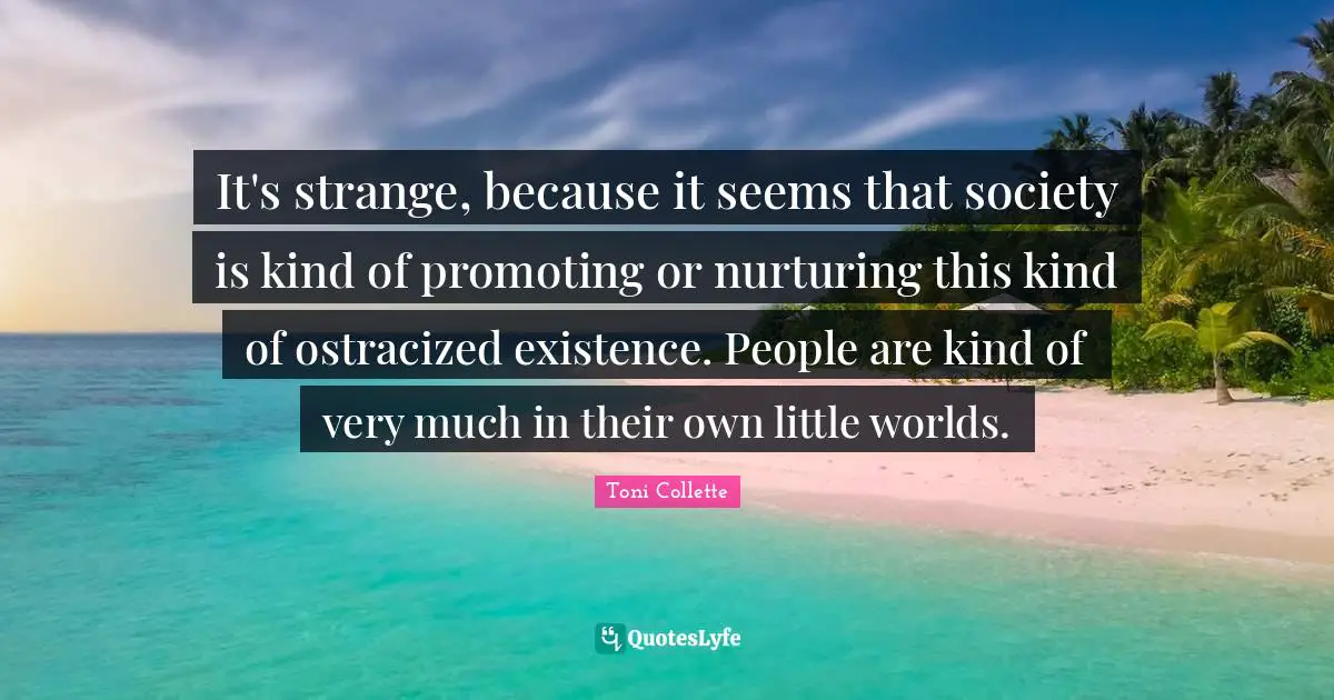 It's strange, because it seems that society is kind of promoting or nurturing this kind of ostracized existence. People are kind of very much in their own little worlds.